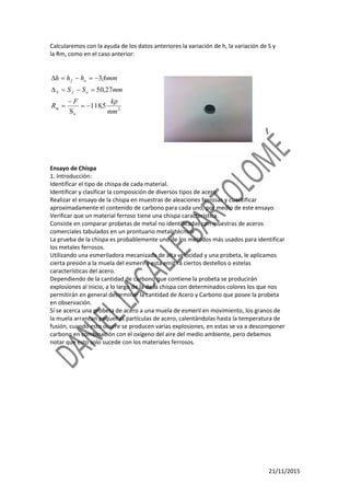 21/11/2015
Calcularemos con la ayuda de los datos anteriores la variación de h, la variación de S y
la Rm, como en el caso anterior:
2
o
5,118
S
27,50
6,3
mm
kpF
R
mmSS
mmhhh
m
ofS
of





Ensayo de Chispa
1. Introducción:
Identificar el tipo de chispa de cada material.
Identificar y clasificar la composición de diversos tipos de acero.
Realizar el ensayo de la chispa en muestras de aleaciones ferrosas y cuantificar
aproximadamente el contenido de carbono para cada uno, por medio de este ensayo
Verificar que un material ferroso tiene una chispa característica.
Consiste en comparar probetas de metal no identificadas con muestras de aceros
comerciales tabulados en un prontuario metalotécnico
La prueba de la chispa es probablemente uno de los métodos más usados para identificar
los metales ferrosos.
Utilizando una esmeriladora mecanizada de alta velocidad y una probeta, le aplicamos
cierta presión a la muela del esmeril y esta emitirá ciertos destellos o estelas
características del acero.
Dependiendo de la cantidad de carbono que contiene la probeta se producirán
explosiones al inicio, a lo largo de la de la chispa con determinados colores los que nos
permitirán en general determinar la cantidad de Acero y Carbono que posee la probeta
en observación.
Sí se acerca una probeta de acero a una muela de esmeril en movimiento, los granos de
la muela arrancan pequeñas partículas de acero, calentándolas hasta la temperatura de
fusión, cuando esto ocurre se producen varias explosiones, en estas se va a descomponer
carbono en combinación con el oxígeno del aire del medio ambiente, pero debemos
notar que esto solo sucede con los materiales ferrosos.
 