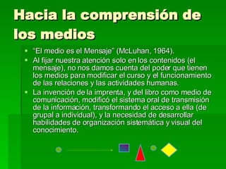 Hacia la comprensión de los medios “ El medio es el Mensaje” (McLuhan, 1964). Al fijar nuestra atención solo en los contenidos (el mensaje), no nos damos cuenta del poder que tienen los medios para modificar el curso y el funcionamiento de las relaciones y las actividades humanas. La invención de la imprenta, y del libro como medio de comunicación, modificó el sistema oral de transmisión de la información, transformando el acceso a ella (de grupal a individual), y la necesidad de desarrollar habilidades de organización sistemática y visual del conocimiento. . 