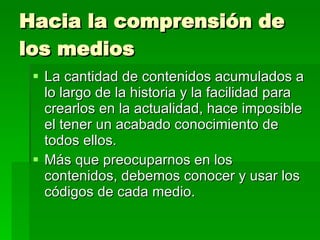 Hacia la comprensión de los medios La cantidad de contenidos acumulados a lo largo de la historia y la facilidad para crearlos en la actualidad, hace imposible el tener un acabado conocimiento de todos ellos. Más que preocuparnos en los contenidos, debemos conocer y usar los códigos de cada medio. 