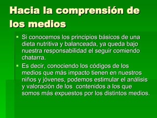 Hacia la comprensión de los medios Si conocemos los principios básicos de una dieta nutritiva y balanceada, ya queda bajo nuestra responsabilidad el seguir comiendo chatarra. Es decir, conociendo los códigos de los medios que más impacto tienen en nuestros niños y jóvenes, podemos estimular el análisis y valoración de los  contenidos a los que somos más expuestos por los distintos medios. 