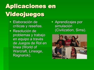 Aplicaciones en Videojuegos Elaboración de críticas y reseñas. Resolución de problemas y trabajo en equipo a través de Juegos de Rol en línea (World of Warcraft, Lineage, Ragnarok). Aprendizajes por simulación (Civilization, Sims). 