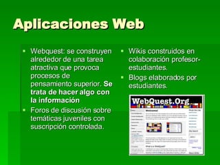 Aplicaciones Web Webquest:  se construyen alrededor de una tarea atractiva que provoca procesos de pensamiento superior.  Se trata de hacer algo con la información   Foros de discusión sobre temáticas juveniles con suscripción controlada. Wikis construidos en colaboración profesor-estudiantes.  Blogs elaborados por estudiantes. 