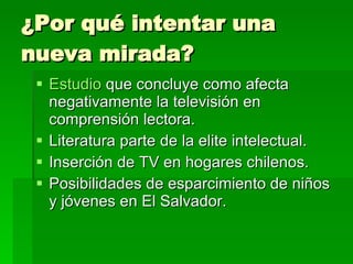 ¿Por qué intentar una nueva mirada? Estudio  que concluye como afecta negativamente la televisión en comprensión lectora. Literatura parte de la elite intelectual. Inserción de TV en hogares chilenos. Posibilidades de esparcimiento de niños y jóvenes en El Salvador. 