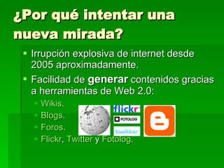 ¿Por qué intentar una nueva mirada? Irrupción explosiva de internet desde 2005 aproximadamente. Facilidad de  generar  contenidos gracias a herramientas de Web 2.0: Wikis . Blogs . Foros . Flickr ,  Twitter  y  Fotolog . 