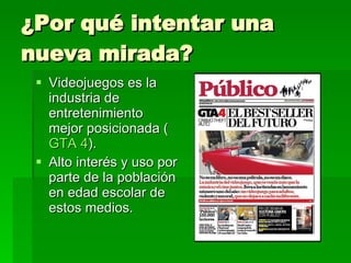 ¿Por qué intentar una nueva mirada? Videojuegos es la industria de entretenimiento mejor posicionada ( GTA 4 ). Alto interés y uso por parte de la población en edad escolar de estos medios. 