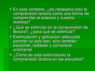 En este contexto, ¿es necesaria solo la comprensión lectora como una forma de comprender el entorno y nuestra realidad? ¿Qué se estimula en la comprensión de lectura?, ¿para qué se estimula? Estimulación y aplicación adecuada permite no solo leer, sino también escuchar, redactar y comunicar oralmente. ¿Cómo se está estimulando la comprensión lectora en las escuelas? 