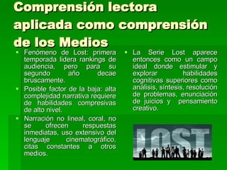 Comprensión lectora aplicada como comprensión de los Medios Fenómeno de Lost: primera temporada lidera rankings de audiencia, pero para su segundo año decae bruscamente. Posible factor de la baja: alta complejidad narrativa requiere de habilidades compresivas de alto nivel. Narración no lineal, coral, no se ofrecen respuestas inmediatas, uso extensivo del lenguaje cinematográfico, citas constantes a otros medios. La Serie Lost aparece entonces como un campo ideal donde estimular y explorar habilidades cognitivas superiores como  análisis, síntesis, resolución de problemas, enunciación de juicios y  pensamiento creativo.  