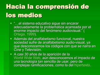 Hacia la comprensión de los medios “… el sistema educativo sigue sin encarar adecuadamente la problemática acarreada por el enorme impacto del fenómeno audiovisual.” ( Ortega, 1999 ). Además del analfabetismo funcional, nuestra sociedad sufre de analfabetismo audio-visual, ya que desconocemos los códigos con que se narra en Cine y Televisión. A casi 30 años de la aparición de la  World Wide Web , aún desconocemos el impacto de una tecnología tan sencilla de usar, pero de complejas ramificaciones, como la del  hipertexto . 