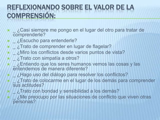 REFLEXIONANDO SOBRE EL VALOR DE LA
COMPRENSIÓN:
 _ ¿Casi siempre me pongo en el lugar del otro para tratar de
comprenderle?
 _ ¿Escucho para entenderle?
 _ ¿Trato de comprender en lugar de flagelar?
 _ ¿Miro los conflictos desde varios puntos de vista?
 _ ¿Trato con simpatía a otros?
 _ ¿Entiendo que los seres humanos vemos las cosas y las
entendemos de manera diferente?
 _ ¿Hago uso del diálogo para resolver los conflictos?
 _ ¿Trato de colocarme en el lugar de los demás para comprender
sus actitudes?
 _ ¿Trato con bondad y sensibilidad a los demás?
 _ ¿Me preocupo por las situaciones de conflicto que viven otras
personas?
 