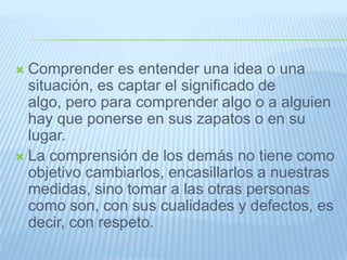  Comprender es entender una idea o una
situación, es captar el significado de
algo, pero para comprender algo o a alguien
hay que ponerse en sus zapatos o en su
lugar.
 La comprensión de los demás no tiene como
objetivo cambiarlos, encasillarlos a nuestras
medidas, sino tomar a las otras personas
como son, con sus cualidades y defectos, es
decir, con respeto.
 