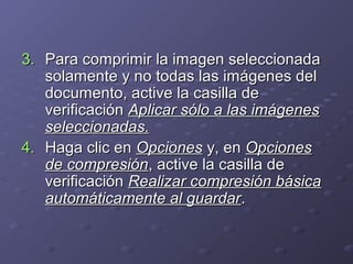 3. Para comprimir la imagen seleccionada
solamente y no todas las imágenes del
documento, active la casilla de
verificación Aplicar sólo a las imágenes
seleccionadas.
4. Haga clic en Opciones y, en Opciones
de compresión, active la casilla de
verificación Realizar compresión básica
automáticamente al guardar.

 