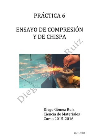 20/11/2015	 	 	
PRÁCTICA	6	
	
ENSAYO	DE	COMPRESIÓN	
Y	DE	CHISPA	
	
	
	
	
	
	
Diego	Gómez	Ruiz	
Ciencia	de	Materiales	
Curso	2015-2016	
	
 