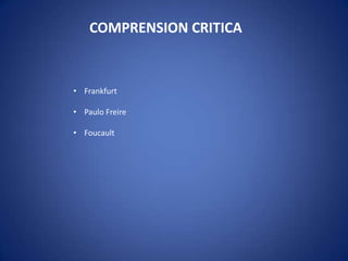 COMPRENSION CRITICA
• Frankfurt
• Paulo Freire
• Foucault
 
