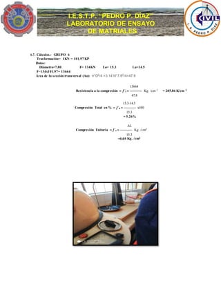 I.E.S.T.P. “PEDRO P. DÍAZ”
LABORATORIO DE ENSAYO
DE MATRIALES
6.7. Cálculos.- GRUPO 6
Trasformación= 1KN = 101.97 KP
Datos:
Diámetro=7.80 F= 134KN Lo= 15.3 Lu=14.5
F=134x101.97= 13664
Área de la sección transversal (Ao): π*D2
/4 =3.1416*7.82
/4=47.8
13664
Resistencia a la compresión  ´c  ----------- Kg. /cm 2 = 285.86 K/cm 2
47.8
15.3-14.5
Compresión Total en %  ´a  ----------- x100
15.3
= 5.26%
L
Compresión Unitaria  ´e  ----------- Kg. /cm2
15.3
=0.05 Kg. /cm2
 