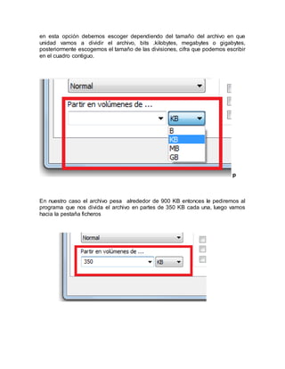 en esta opción debemos escoger dependiendo del tamaño del archivo en que
unidad vamos a dividir el archivo, bits .kilobytes, megabytes o gigabytes,
posteriormente escogemos el tamaño de las divisiones, cifra que podemos escribir
en el cuadro contiguo.
p
En nuestro caso el archivo pesa alrededor de 900 KB entonces le pediremos al
programa que nos divida el archivo en partes de 350 KB cada una, luego vamos
hacia la pestaña ficheros
 