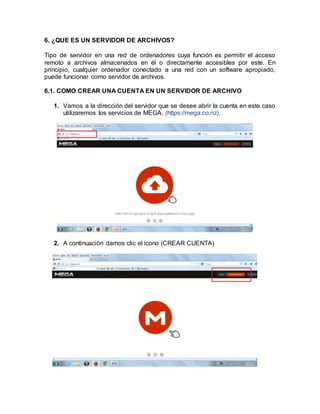 6. ¿QUE ES UN SERVIDOR DE ARCHIVOS?
Tipo de servidor en una red de ordenadores cuya función es permitir el acceso
remoto a archivos almacenados en él o directamente accesibles por este. En
principio, cualquier ordenador conectado a una red con un software apropiado,
puede funcionar como servidor de archivos.
6.1. COMO CREAR UNA CUENTA EN UN SERVIDOR DE ARCHIVO
1. Vamos a la dirección del servidor que se desee abrir la cuenta en este caso
utilizaremos los servicios de MEGA. (https://mega.co.nz).
2. A continuación damos clic el icono (CREAR CUENTA)
 