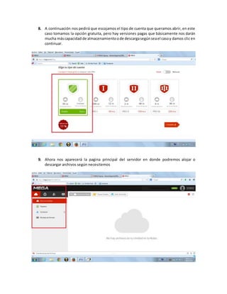 8. A continuación nos pedirá que escojamos el tipo de cuenta que queramos abrir, en este
caso tomamos la opción gratuita, pero hay versiones pagas que básicamente nos darán
mucha máscapacidad de almacenamientoode descargasegúnseael casoy damos clic en
continuar.
9. Ahora nos aparecerá la pagina principal del servidor en donde podremos alojar o
descargar archivos según necesitemos
 