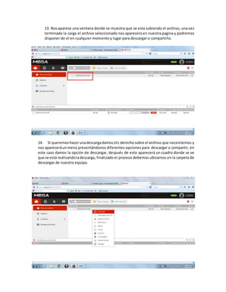 13. Nosaparece una ventana donde se muestra que se esta subiendo el archivo, una vez
terminada la carga el archivo seleccionado nos aparecera en nuestra pagina y podremos
disponer de el en cualquier momento y lugar para descargar o compartirlo.
14. Si queremoshacerunadescargadamosclic derechosobre el archivo que necesitemos y
nos apareceráunmenú presentándonos diferentes opciones para descargar o compartir, en
este caso damos la opción de descargar, después de esto aparecerá un cuadro donde se ve
que se está realizandoladescarga, finalizado el proceso debemos ubicarnos en la carpeta de
descargas de nuestro equipo.
 