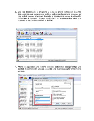3. Una vez descargado el programa y hecha su previa instalación, tenemos
dos opciones para comprimir un archivo, o abrimos el programa en donde se
nos pedirá escoger el archivo deseado, o directamente desde la ubicación
del archivo, le daremos clic derecho al mismo y nos aparecerá un menú que
nos dará la opción de comprimir el archivo.
4. Ahora nos aparecerá una ventana en donde deberemos escoger el tipo y la
calidad de compresión, una vez escogido esto daremos aceptar en la misma
ventana.
 