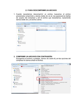 2.1 PARA DESCOMPRIMIR UN ARCHIVO
1. Cuando necesitemos descomprimir un archivo, buscamos el archivo
previamente comprimido y damos doble clic en el, nos aparecerá la interfaz
de usuario del compresor y ahí el archivo que necesitamos, nuevamente
damos doble clic y el archivo abrirá.
2. COMPRIMIR UN ARCHIVO CON CONTRASEÑA
Escogemos el archivo a proteger, damos clic sobre él y en las opciones del
compresor le damos añadir el archivo.
 