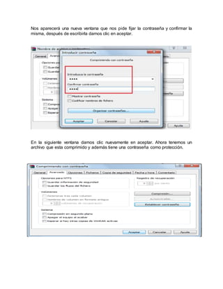 Nos aparecerá una nueva ventana que nos pide fijar la contraseña y confirmar la
misma, después de escribirla damos clic en aceptar.
En la siguiente ventana damos clic nuevamente en aceptar. Ahora tenemos un
archivo que esta comprimido y además tiene una contraseña como protección.
 