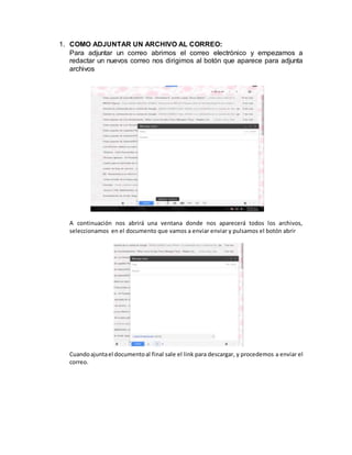 1. COMO ADJUNTAR UN ARCHIVO AL CORREO:
Para adjuntar un correo abrimos el correo electrónico y empezamos a
redactar un nuevos correo nos dirigimos al botón que aparece para adjunta
archivos
A continuación nos abrirá una ventana donde nos aparecerá todos los archivos,
seleccionamos en el documento que vamos a enviar enviar y pulsamos el botón abrir
Cuandoajuntael documentoal final sale el link para descargar, y procedemos a enviar el
correo.
 