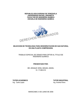 REPUBLICA BOLIVARIANA DE VENEZUELA
               UNIVERSIDAD RAFAEL URDANETA
              FACULTAD DE INGENIERIA QUIMICA
               ESCUELA DE INGENIERIA QUIMICA




                                         S
                                    VADO
                                ESER
           C HOS R
       DERE
SELECCION DE TECNOLOGIA PARA DESHIDRATACION DE GAS NATURAL
                 EN UNA PLANTA COMPRESORA



      TRABAJO ESPECIAL DE GRADO PARA OPTAR AL TITULO DE
                     INGENIERO QUIMICO



                        PRESENTADO POR:

                BR. ARAQUE VERA, MIGUEL ANGEL
                         CI. 17.085.515




TUTOR ACADEMICO                                    TUTOR INDUSTRIAL
Ing. Carla Lopez                                   Ing. Andrés Parra




                   MARACAIBO, 6 DE JUNIO DE 2008
 