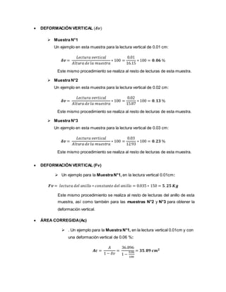 DEFORMACIÓN VERTICAL (𝜹𝒗)
 Muestra N°1
Un ejemplo en esta muestra para la lectura vertical de 0.01 cm:
𝜹𝒗 =
𝐿𝑒𝑐𝑡𝑢𝑟𝑎 𝑣𝑒𝑟𝑡𝑖𝑐𝑎𝑙
𝐴𝑙𝑡𝑢𝑟𝑎 𝑑𝑒 𝑙𝑎 𝑚𝑢𝑒𝑠𝑡𝑟𝑎
∗ 100 =
0.01
16.15
∗ 100 = 𝟎. 𝟎𝟔 %
Este mismo procedimiento se realiza al resto de lecturas de esta muestra.
 Muestra N°2
Un ejemplo en esta muestra para la lectura vertical de 0.02 cm:
𝜹𝒗 =
𝐿𝑒𝑐𝑡𝑢𝑟𝑎 𝑣𝑒𝑟𝑡𝑖𝑐𝑎𝑙
𝐴𝑙𝑡𝑢𝑟𝑎 𝑑𝑒 𝑙𝑎 𝑚𝑢𝑒𝑠𝑡𝑟𝑎
∗ 100 =
0.02
15.87
∗ 100 = 𝟎. 𝟏𝟑 %
Este mismo procedimiento se realiza al resto de lecturas de esta muestra.
 Muestra N°3
Un ejemplo en esta muestra para la lectura vertical de 0.03 cm:
𝜹𝒗 =
𝐿𝑒𝑐𝑡𝑢𝑟𝑎 𝑣𝑒𝑟𝑡𝑖𝑐𝑎𝑙
𝐴𝑙𝑡𝑢𝑟𝑎 𝑑𝑒 𝑙𝑎 𝑚𝑢𝑒𝑠𝑡𝑟𝑎
∗ 100 =
0.03
12.93
∗ 100 = 𝟎. 𝟐𝟑 %
Este mismo procedimiento se realiza al resto de lecturas de esta muestra.
 DEFORMACIÓN VERTICAL (Fv)
 Un ejemplo para la Muestra N°1, en la lectura vertical 0.01cm:
𝑭𝒗 = 𝑙𝑒𝑐𝑡𝑢𝑟𝑎 𝑑𝑒𝑙 𝑎𝑛𝑖𝑙𝑙𝑜 ∗ 𝑐𝑜𝑛𝑠𝑡𝑎𝑛𝑡𝑒 𝑑𝑒𝑙 𝑎𝑛𝑖𝑙𝑙𝑜 = 0.035 ∗ 150 = 𝟓. 𝟐𝟓 𝑲𝒈
Este mismo procedimiento se realiza al resto de lecturas del anillo de esta
muestra, así como también para las muestras N°2 y N°3 para obtener la
deformación vertical.
 ÁREA CORREGIDA(Ac)
 . Un ejemplo para la Muestra N°1, en la lectura vertical 0.01cm y con
una deformación vertical de 0.06 %:
𝑨𝒄 =
𝐴
1 − 𝛿𝑣
=
36.896
1 −
0.06
100
= 𝟑𝟓. 𝟖𝟗 𝒄𝒎 𝟐
 