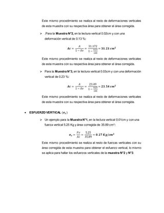 Este mismo procedimiento se realiza al resto de deformaciones verticales
de esta muestra con su respectiva área para obtener el área corregida.
 .Para la Muestra N°2, en la lectura vertical 0.02cm y con una
deformación vertical de 0.13 %:
𝑨𝒄 =
𝐴
1 − 𝛿𝑣
=
31.172
1 −
0.13
100
= 𝟑𝟏. 𝟐𝟏 𝒄𝒎 𝟐
Este mismo procedimiento se realiza al resto de deformaciones verticales
de esta muestra con su respectiva área para obtener el área corregida.
 Para la Muestra N°3, en la lectura vertical 0.03cm y con una deformación
vertical de 0.23 %:
𝑨𝒄 =
𝐴
1 − 𝛿𝑣
=
23.49
1 −
0.23
100
= 𝟐𝟑. 𝟓𝟒 𝒄𝒎 𝟐
Este mismo procedimiento se realiza al resto de deformaciones verticales
de esta muestra con su respectiva área para obtener el área corregida.
 ESFUERZO VERTICAL (𝝈 𝒗)
 Un ejemplo para la Muestra N°1, en la lectura vertical 0.01cm y con una
fuerza vertical 5.25 Kg y área corregida de 35.89 cm2
:
𝝈 𝒗 =
𝐹𝑣
𝐴𝑐
=
5.25
35.89
= 𝟎. 𝟐𝟕 𝑲𝒈/𝒄𝒎 𝟐
Este mismo procedimiento se realiza al resto de fuerzas verticales con su
área corregida de esta muestra para obtener el esfuerzo vertical, lo mismo
se aplica para hallar los esfuerzos verticales de la muestra N°2 y N°3.
 