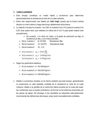 7. CONCLUSIONES
 Este ensayo constituye un medio rápido y económico para determinar
aproximadamente la resistencia al corte de un suelo cohesivo.
 Estos tres especímenes han fallado por falla frágil, puesto que la fuerza vertical
alcanzó un nivel máximo y luego disminuyo rápidamente dicha fuerza.
 La relación L/d para la muestra 1 es 2.65, la muestra 2 es 2.74 y para la muestra 3 es
2.39. Esto quiere decir que satisface el criterio de 2< L/d <3 para poder realizar este
procedimiento.
 De acuerdo a lo dicho en clase, si el grado de saturación es bajo, la
resistencia es alta, y a la inversa también.
 De la muestra 1: S= 67.60% Resistencia: Alta
 De la muestra 2: S= 24.97% Resistencia: Baja
 De la muestra 3: S= 0 %
 En la muestra 1: qu = 0.419
kg
cm2
 En la muestra 2: qu = 1.838 kg/cm2
 En la muestra 3: qu = 2.592kg/cm2,
 Según los parámetros elásticos
 En la muestra 1: 𝜀= 34.184 Kg/cm2
.
 En la muestra 2: 𝜀= 432.353 Kg/cm2
.
 En la muestra 3: 𝜀= 259.200 Kg/cm2
.
 Debido a numerosos estudios se ha hecho evidente que este ensayo generalmente
no proporciona un valor bastante confiable de la resistencia al corte de un suelo
cohesivo, debido a la perdida de la restricción lateral provista por la masa del suelo,
las condiciones que no puede controlarse y la fricción en los extremos producidos por
las placas de apoyo. Sin embargo, si los resultados se interpretan adecuadamente,
reconociendo las deficiencias del ensayo, estos serán razonablemente confiables.
 