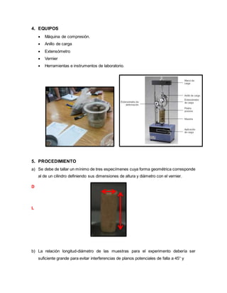 4. EQUIPOS
 Máquina de compresión.
 Anillo de carga
 Extensómetro
 Vernier
 Herramientas e instrumentos de laboratorio.
5. PROCEDIMIENTO
a) Se debe de tallar un mínimo de tres especímenes cuya forma geométrica corresponde
al de un cilindro definiendo sus dimensiones de altura y diámetro con el vernier.
D
L
b) La relación longitud-diámetro de las muestras para el experimento debería ser
suficiente grande para evitar interferencias de planos potenciales de falla a 45° y
 