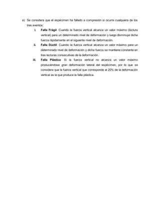 e) Se considera que el espécimen ha fallado a compresión si ocurre cualquiera de los
tres eventos:
i. Falla Frágil: Cuando la fuerza vertical alcanza un valor máximo (lectura
vertical) para un determinado nivel de deformación y luego disminuye dicha
fuerza rápidamente en el siguiente nivel de deformación.
ii. Falla Dúctil: Cuando la fuerza vertical alcanza un valor máximo para un
determinado nivel de deformación y dicha fuerza se mantiene constante en
tres lecturas consecutivas de la deformación.
iii. Falla Plástica: Si la fuerza vertical no alcanza un valor máximo
produciéndose gran deformación lateral del espécimen, por lo que se
considera que la fuerza vertical que corresponde al 20% de la deformación
vertical es la que produce la falla plástica.
 