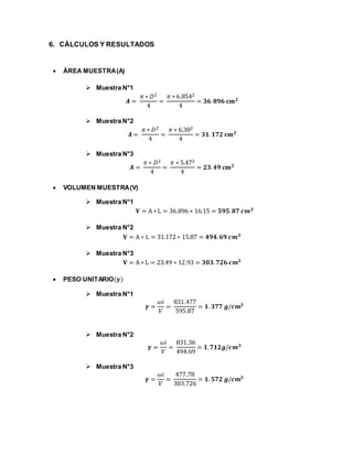 6. CÁLCULOS Y RESULTADOS
 ÁREA MUESTRA(A)
 Muestra N°1
𝑨 =
𝜋 ∗ 𝐷2
4
=
𝜋 ∗ 6.8542
4
= 𝟑𝟔. 𝟖𝟗𝟔 𝐜𝐦 𝟐
 Muestra N°2
𝑨 =
𝜋 ∗ 𝐷2
4
=
𝜋 ∗ 6.302
4
= 𝟑𝟏. 𝟏𝟕𝟐 𝐜𝐦 𝟐
 Muestra N°3
𝑨 =
𝜋 ∗ 𝐷2
4
=
𝜋 ∗ 5.472
4
= 𝟐𝟑. 𝟒𝟗 𝐜𝐦 𝟐
 VOLUMEN MUESTRA(V)
 Muestra N°1
𝐕 = A ∗ L = 36.896 ∗ 16.15 = 𝟓𝟗𝟓. 𝟖𝟕 𝒄𝒎 𝟑
 Muestra N°2
𝐕 = A ∗ L = 31.172 ∗ 15.87 = 𝟒𝟗𝟒. 𝟔𝟗 𝒄𝒎 𝟑
 Muestra N°3
𝐕 = A ∗ L = 23.49 ∗ 12.93 = 𝟑𝟎𝟑. 𝟕𝟐𝟔 𝒄𝒎 𝟑
 PESO UNITARIO(𝛄)
 Muestra N°1
𝜸 =
𝜔𝑖
𝑉
=
831.477
595.87
= 𝟏. 𝟑𝟕𝟕 𝒈/𝒄𝒎 𝟑
 Muestra N°2
𝜸 =
𝜔𝑖
𝑉
=
831.36
494.69
= 𝟏. 𝟕𝟏𝟐𝒈/𝒄𝒎 𝟑
 Muestra N°3
𝜸 =
𝜔𝑖
𝑉
=
477.78
303.726
= 𝟏. 𝟓𝟕𝟐 𝒈/𝒄𝒎 𝟑
 