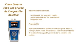 Osciloscopio con al menos 2 canales
Pinza amperimétrica con conector BNC.
Diagnosis-tools.
Herramientas necesarias
1.
2.
3.
Preparación
Para llevar a cabo este análisis es necesario que el motor no
arranque. Por lo tanto, debes retirar o bien el relé de la bomba
de combustible o su fusible, o bien cortar la corriente a las
bobinas.


Como llevar a
cabo una prueba
de Compresión
Relativa


 