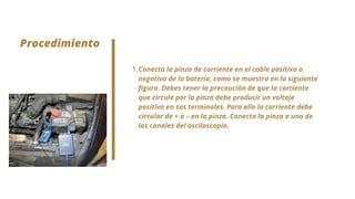 Procedimiento


Conecta la pinza de corriente en el cable positivo o
negativo de la batería, como se muestra en la siguiente
figura. Debes tener la precaución de que la corriente
que circule por la pinza debe producir un voltaje
positivo en sus terminales. Para ello la corriente debe
circular de + a – en la pinza. Conecta la pinza a uno de
los canales del osciloscopio.
1.
 
