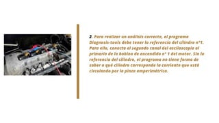2. Para realizar un análisis correcto, el programa
Diagnosis-tools debe tener la referencia del cilindro n°1.
Para ello, conecta el segundo canal del osciloscopio al
primario de la bobina de encendido nº 1 del motor. Sin la
referencia del cilindro, el programa no tiene forma de
saber a qué cilindro corresponde la corriente que está
circulando por la pinza amperimétrica.
 