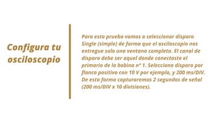 Para esta prueba vamos a seleccionar disparo
Single (simple) de forma que el osciloscopio nos
entregue solo una ventana completa. El canal de
disparo debe ser aquel donde conectaste el
primario de la bobina nº 1. Selecciona disparo por
flanco positivo con 10 V por ejemplo, y 200 ms/DIV.
De esta forma capturaremos 2 segundos de señal
(200 ms/DIV x 10 divisiones).
Configura tu
osciloscopio
 