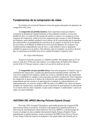 Fundamentos de la compresión de vídeo
      En términos de la teoría de Shannon existen dos grupos principales de algoritmos de
compresión, tales como:

        1. Compresión sin pérdida (lossless). Estos algoritmos tienen por objetivo
reconstruir la información original fielmente al descomprimir el archivo, sin una sola
pérdida de datos. La reducción del tamaño del archivo es menor si se compara con otros
esquemas de compresión, siendo el nivel de compresión muy cercano al valor H definido
por Shannon, quien también estableció cinco órdenes de H, caracterizadas por la naturaleza
de la información y la probabilidad de ocurrencia de un carácter en función de los demás.
De esta forma, en el Modelo de Orden Cero en la teoría de Shannon, los caracteres son
estadísticamente independientes unos de otros, y cada símbolo o letra es igualmente
probable de aparecer en un archivo. Para idiomas como el castellano, los archivos de texto
que se compriman en un Orden Cero de la variable H tendrán el siguiente valor:

              H = log2 m bits/character

        Siendo m el total de caracteres y o símbolos posibles. Por ejemplo: para m=27, H
tiene un valor de 4.75 bits por cada carácter. Las compresiones de Orden Cinco llegan a
niveles H de 2.33 bits por carácter, como es el caso de los archivos de texto.


        2. Compresión con poca pérdida (lossy). Con estos programas se elimina lo que se
consideran bits innecesarios, creando una aproximación matemáticamente suficiente. Se
usan en la compresión de imágenes, donde una excesiva cantidad de datos que representen
colores y tonalidades no siempre es necesaria para una buena visualización. Estos esquemas
de compresión se apoyan en el análisis de la distorsión, una entidad matemática que define
puntualmente qué tan cercana es la aproximación al original. La videoconferencia y la
audioconferencia, así como los archivos MP3 de audio o los MPEG-4 de video son buenos
ejemplos de compresiones con pérdida, ya que al momento de descomprimir la información
no se tienen todos los datos originales, lo que explica imágenes “cuadriculadas” y pistas de
audio con menos fidelidad.




HISTORIA DEL MPEG (Moving Pictures Experts Group)

       En el año 1987, Leonardo Chiariglione, quien había pertenecido al grupo CCIR
(International Radio Consultative Committee) encargado de la estandarización de la
Televisión de Alta Definición, High Definition Television (HDTV); y desilusionado del
fracaso en adoptar un único estándar internacional (Japón, Europa y Estados Unidos
pugnaban por su propio formato), asistía al encuentro del JPEG (Joint Pictures Experts
Group, Grupo Unido de Expertos en Imágenes). Este grupo había sido formado por la
 