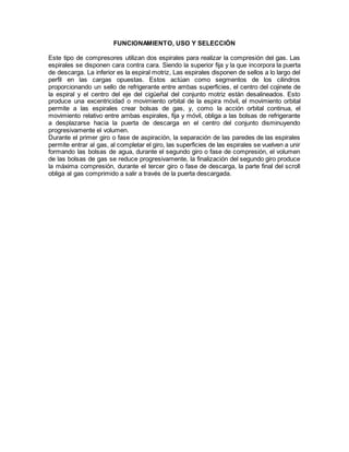 FUNCIONAMIENTO, USO Y SELECCIÓN
Este tipo de compresores utilizan dos espirales para realizar la compresión del gas. Las
espirales se disponen cara contra cara. Siendo la superior fija y la que incorpora la puerta
de descarga. La inferior es la espiral motriz, Las espirales disponen de sellos a lo largo del
perfil en las cargas opuestas. Estos actúan como segmentos de los cilindros
proporcionando un sello de refrigerante entre ambas superficies, el centro del cojinete de
la espiral y el centro del eje del cigüeñal del conjunto motriz están desalineados. Esto
produce una excentricidad o movimiento orbital de la espira móvil, el movimiento orbital
permite a las espirales crear bolsas de gas, y, como la acción orbital continua, el
movimiento relativo entre ambas espirales, fija y móvil, obliga a las bolsas de refrigerante
a desplazarse hacia la puerta de descarga en el centro del conjunto disminuyendo
progresivamente el volumen.
Durante el primer giro o fase de aspiración, la separación de las paredes de las espirales
permite entrar al gas, al completar el giro, las superficies de las espirales se vuelven a unir
formando las bolsas de agua, durante el segundo giro o fase de compresión, el volumen
de las bolsas de gas se reduce progresivamente, la finalización del segundo giro produce
la máxima compresión, durante el tercer giro o fase de descarga, la parte final del scroll
obliga al gas comprimido a salir a través de la puerta descargada.
 