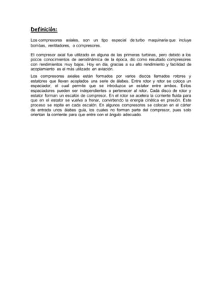 Definición:
Los compresores axiales, son un tipo especial de turbo maquinaria que incluye
bombas, ventiladores, o compresores.
El compresor axial fue utilizado en alguna de las primeras turbinas, pero debido a los
pocos conocimientos de aerodinámica de la época, dio como resultado compresores
con rendimientos muy bajos. Hoy en día, gracias a su alto rendimiento y facilidad de
acoplamiento es el más utilizado en aviación.
Los compresores axiales están formados por varios discos llamados rotores y
estatores que llevan acoplados una serie de álabes. Entre rotor y rotor se coloca un
espaciador, el cual permite que se introduzca un estator entre ambos. Estos
espaciadores pueden ser independientes o pertenecer al rotor. Cada disco de rotor y
estator forman un escalón de compresor. En el rotor se acelera la corriente fluida para
que en el estator se vuelva a frenar, convirtiendo la energía cinética en presión. Este
proceso se repite en cada escalón. En algunos compresores se colocan en el cárter
de entrada unos álabes guía, los cuales no forman parte del compresor, pues solo
orientan la corriente para que entre con el ángulo adecuado.
 