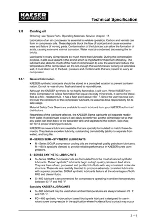 Technical Specification
2 --- 6
2.8 Cooling oil
Ordering: see ’Spare Parts, Operating Materials, Service’ chapter 11.
Lubrication of an air compressor is essential to reliable operation. Carbon and varnish can
form in compressor oils. These deposits block the flow of lubricant and cause excessive
wear and failure of moving parts. Contamination of the lubricant can allow the formation of
acids, causing extensive internal corrosion. Water may be condensed decreasing the lu-
bricity.
Lubricants in rotary compressors do much more than lubricate. During the compression
process, it acts as a sealant in the airend which is important for maximum efficiency. The
lubricant also absorbs much of the heat of compression to cool the airend and reduce the
temperature of the compressed air. It’s not enough that a compressor cooling oil lubricates
well, it must stand up to the heat, pressure and contaminants that are present in every air
compressor.
2.8.1 General Information
KAESER synthetic lubricants should be stored in a protected location to prevent contami-
nation. Do not re---use drums; flush and send to reconditioner.
Although the KAESER synthetic is not highly flammable, it will burn. While KAESER syn-
thetic compressor oil is less flammable than equal viscosity mineral oils, it cannot be classi-
fied as a fire---resistant fluid. It has a flash point above 460 ˚ F. Since the user has total con-
trol over the conditions of the compressor lubricant, he assumes total responsibility for its
safe usage.
Material Safety Data Sheets are available for each lubricant from your KAESER authorized
distributors.
Regardless of the lubricant selected, the KAESER Sigma lubricants will separate readily
from water. If condensate occurs it can easily be removed. Let the compressor sit so that
any water can drain back to the separator tank and separate to the bottom. See chap-
ter 10.13 proper draining procedure.
KAESER has several lubricants available that are specially formulated to match these de-
mands. They feature excellent lubricity, outstanding demulsibility (ability to separate from
water), and long life.
M---SERIES SEMI---SYNTHETIC LUBRICANTS
 
M---Series SIGMA compressor cooling oils are the highest quality petroleum lubricants.
M---460 is specially blended to provide reliable performance in KAESER screw com-
pressors.
S---SERIES SYNTHETIC LUBRICANTS
 
S---Series SIGMA compressor oils are formulated from the most advanced synthetic
lubricants. These ”synthetic” lubricants begin as high quality petroleum feed stock.
They are then refined, processed and purified into fluids with very consistent molecular
structure. These oils are carefully blended to produce extremely consistant lubricants
with superior properties. SIGMA synthetic lubricants feature all the advantages of both
PAO and diester fluids.
 
S---460 lubricant is recommended for compressors operating in ambient temperatures
between 40 ˚ F and 105 ˚ F.
Specialty KAESER LUBRICANTS
 
S---680 lubricant may be used when ambient temperatures are always between 70 ˚ F
and 105 ˚ F.
 
FG---460 synthetic hydrocarbon based food grade lubricant is designed for use in
rotary screw compressors in the application where incidental food contact may occur
 