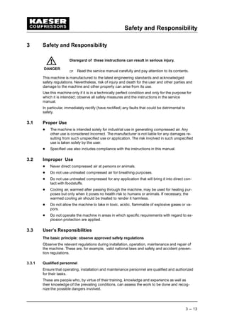 Safety and Responsibility
3 --- 13
3 Safety and Responsibility
Disregard of these instructions can result in serious injury.
 
Read the service manual carefully and pay attention to its contents.
This machine is manufactured to the latest engineering standards and acknowledged
safety regulations. Nevertheless, risk of injury and death for the user and other parties and
damage to the machine and other property can arise from its use.
Use this machine only if it is in a technically perfect condition and only for the purpose for
which it is intended; observe all safety measures and the instructions in the service
manual.
In particular, immediately rectify (have rectified) any faults that could be detrimental to
safety.
3.1 Proper Use
¡
The machine is intended solely for industrial use in generating compressed air. Any
other use is considered incorrect. The manufacturer is not liable for any damages re-
sulting from such unspecified use or application. The risk involved in such unspecified
use is taken solely by the user.
¡
Specified use also includes compliance with the instructions in this manual.
3.2 Improper Use
¡
Never direct compressed air at persons or animals.
¡
Do not use untreated compressed air for breathing purposes.
¡
Do not use untreated compressed for any application that will bring it into direct con-
tact with foodstuffs.
¡
Cooling air, warmed after passing through the machine, may be used for heating pur-
poses but only when it poses no health risk to humans or animals. If necessary, the
warmed cooling air should be treated to render it harmless.
¡
Do not allow the machine to take in toxic, acidic, flammable of explosive gases or va-
pors.
¡
Do not operate the machine in areas in which specific requirements with regard to ex-
plosion protection are applied.
3.3 User’s Responsibilities
The basic principle: observe approved safety regulations
Observe the relevant regulations during installation, operation, maintenance and repair of
the machine. These are, for example, valid national laws and safety and accident preven-
tion regulations.
3.3.1 Qualified personnel
Ensure that operating, installation and maintenance personnel are qualified and authorized
for their tasks.
These are people who, by virtue of their training, knowledge and experience as well as
their knowledge of the prevailing conditions, can assess the work to be done and recog-
nize the possible dangers involved.
DANGER
 