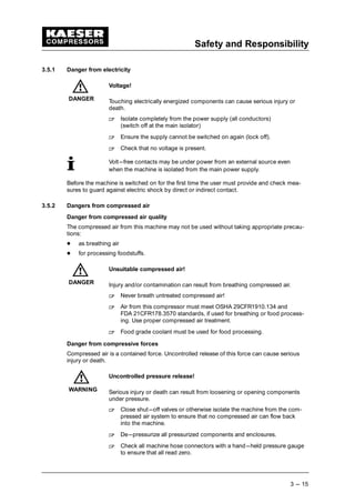 Safety and Responsibility
3 --- 15
3.5.1 Danger from electricity
Voltage!
Touching electrically energized components can cause serious injury or
death.
 
Isolate completely from the power supply (all conductors)
(switch off at the main isolator)
 
Ensure the supply cannot be switched on again (lock off).
 
Check that no voltage is present.
Volt---free contacts may be under power from an external source even
when the machine is isolated from the main power supply.
Before the machine is switched on for the first time the user must provide and check mea-
sures to guard against electric shock by direct or indirect contact.
3.5.2 Dangers from compressed air
Danger from compressed air quality
The compressed air from this machine may not be used without taking appropriate precau-
tions:
¡
as breathing air
¡
for processing foodstuffs.
Unsuitable compressed air!
Injury and/or contamination can result from breathing compressed air.
 
Never breath untreated compressed air!
 
Air from this compressor must meet OSHA 29CFR1910.134 and
FDA 21CFR178.3570 standards, if used for breathing or food process-
ing. Use proper compressed air treatment.
 
Food grade coolant must be used for food processing.
Danger from compressive forces
Compressed air is a contained force. Uncontrolled release of this force can cause serious
injury or death.
Uncontrolled pressure release!
Serious injury or death can result from loosening or opening components
under pressure.
 
Close shut---off valves or otherwise isolate the machine from the com-
pressed air system to ensure that no compressed air can flow back
into the machine.
 
De---pressurize all pressurized components and enclosures.
 
Check all machine hose connectors with a hand---held pressure gauge
to ensure that all read zero.
DANGER
DANGER
WARNING
 
