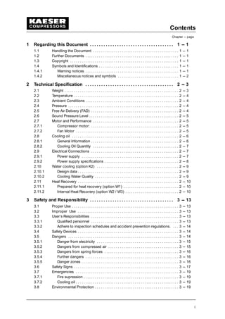 Contents
Chapter --- page
i
1 Regarding this Document 1 --- 1. . . . . . . . . . . . . . . . . . . . . . . . . . . . . . . . . . . . .
1.1 Handling the Document 1 --- 1. . . . . . . . . . . . . . . . . . . . . . . . . . . . . . . . . . . . . . . . . . . . .
1.2 Further Documents 1 --- 1. . . . . . . . . . . . . . . . . . . . . . . . . . . . . . . . . . . . . . . . . . . . . . . . .
1.3 Copyright 1 --- 1. . . . . . . . . . . . . . . . . . . . . . . . . . . . . . . . . . . . . . . . . . . . . . . . . . . . . . . . .
1.4 Symbols and Identifications 1 --- 1. . . . . . . . . . . . . . . . . . . . . . . . . . . . . . . . . . . . . . . . . .
1.4.1 Warning notices 1 --- 1. . . . . . . . . . . . . . . . . . . . . . . . . . . . . . . . . . . . . . . . . . . . . . . . .
1.4.2 Miscellaneous notices and symbols 1 --- 2. . . . . . . . . . . . . . . . . . . . . . . . . . . . . . . .
2 Technical Specification 2 --- 3. . . . . . . . . . . . . . . . . . . . . . . . . . . . . . . . . . . . . . .
2.1 Weight 2 --- 3. . . . . . . . . . . . . . . . . . . . . . . . . . . . . . . . . . . . . . . . . . . . . . . . . . . . . . . . . . . .
2.2 Temperature 2 --- 4. . . . . . . . . . . . . . . . . . . . . . . . . . . . . . . . . . . . . . . . . . . . . . . . . . . . . . .
2.3 Ambient Conditions 2 --- 4. . . . . . . . . . . . . . . . . . . . . . . . . . . . . . . . . . . . . . . . . . . . . . . . .
2.4 Pressure 2 --- 4. . . . . . . . . . . . . . . . . . . . . . . . . . . . . . . . . . . . . . . . . . . . . . . . . . . . . . . . . .
2.5 Free Air Delivery (FAD) 2 --- 4. . . . . . . . . . . . . . . . . . . . . . . . . . . . . . . . . . . . . . . . . . . . . .
2.6 Sound Pressure Level 2 --- 5. . . . . . . . . . . . . . . . . . . . . . . . . . . . . . . . . . . . . . . . . . . . . . .
2.7 Motor and Performance 2 --- 5. . . . . . . . . . . . . . . . . . . . . . . . . . . . . . . . . . . . . . . . . . . . .
2.7.1 Compressor motor: 2 --- 5. . . . . . . . . . . . . . . . . . . . . . . . . . . . . . . . . . . . . . . . . . . . . .
2.7.2 Fan Motor 2 --- 5. . . . . . . . . . . . . . . . . . . . . . . . . . . . . . . . . . . . . . . . . . . . . . . . . . . . . .
2.8 Cooling oil 2 --- 6. . . . . . . . . . . . . . . . . . . . . . . . . . . . . . . . . . . . . . . . . . . . . . . . . . . . . . . .
2.8.1 General Information 2 --- 6. . . . . . . . . . . . . . . . . . . . . . . . . . . . . . . . . . . . . . . . . . . . . .
2.8.2 Cooling Oil Quantity 2 --- 7. . . . . . . . . . . . . . . . . . . . . . . . . . . . . . . . . . . . . . . . . . . . .
2.9 Electrical Connections 2 --- 7. . . . . . . . . . . . . . . . . . . . . . . . . . . . . . . . . . . . . . . . . . . . . .
2.9.1 Power supply 2 --- 7. . . . . . . . . . . . . . . . . . . . . . . . . . . . . . . . . . . . . . . . . . . . . . . . . . .
2.9.2 Power supply specifications 2 --- 8. . . . . . . . . . . . . . . . . . . . . . . . . . . . . . . . . . . . . . .
2.10 Water cooling (option K2) 2 --- 9. . . . . . . . . . . . . . . . . . . . . . . . . . . . . . . . . . . . . . . . . . .
2.10.1 Design data 2 --- 9. . . . . . . . . . . . . . . . . . . . . . . . . . . . . . . . . . . . . . . . . . . . . . . . . . . . .
2.10.2 Cooling Water Quality 2 --- 9. . . . . . . . . . . . . . . . . . . . . . . . . . . . . . . . . . . . . . . . . . . .
2.11 Heat Recovery 2 --- 10. . . . . . . . . . . . . . . . . . . . . . . . . . . . . . . . . . . . . . . . . . . . . . . . . . . . .
2.11.1 Prepared for heat recovery (option W1) 2 --- 10. . . . . . . . . . . . . . . . . . . . . . . . . . . . .
2.11.2 Internal Heat Recovery (option W2 / W3) 2 --- 10. . . . . . . . . . . . . . . . . . . . . . . . . . . .
3 Safety and Responsibility 3 --- 13. . . . . . . . . . . . . . . . . . . . . . . . . . . . . . . . . . . . .
3.1 Proper Use 3 --- 13. . . . . . . . . . . . . . . . . . . . . . . . . . . . . . . . . . . . . . . . . . . . . . . . . . . . . . . .
3.2 Improper Use 3 --- 13. . . . . . . . . . . . . . . . . . . . . . . . . . . . . . . . . . . . . . . . . . . . . . . . . . . . .
3.3 User’s Responsibilities 3 --- 13. . . . . . . . . . . . . . . . . . . . . . . . . . . . . . . . . . . . . . . . . . . . . .
3.3.1 Qualified personnel 3 --- 13. . . . . . . . . . . . . . . . . . . . . . . . . . . . . . . . . . . . . . . . . . . . . .
3.3.2 Adhere to inspection schedules and accident prevention regulations. 3 --- 14. . .
3.4 Safety Devices 3 --- 14. . . . . . . . . . . . . . . . . . . . . . . . . . . . . . . . . . . . . . . . . . . . . . . . . . . . .
3.5 Dangers 3 --- 14. . . . . . . . . . . . . . . . . . . . . . . . . . . . . . . . . . . . . . . . . . . . . . . . . . . . . . . . . .
3.5.1 Danger from electricity 3 --- 15. . . . . . . . . . . . . . . . . . . . . . . . . . . . . . . . . . . . . . . . . . .
3.5.2 Dangers from compressed air 3 --- 15. . . . . . . . . . . . . . . . . . . . . . . . . . . . . . . . . . . . .
3.5.3 Dangers from spring forces 3 --- 16. . . . . . . . . . . . . . . . . . . . . . . . . . . . . . . . . . . . . . .
3.5.4 Further dangers 3 --- 16. . . . . . . . . . . . . . . . . . . . . . . . . . . . . . . . . . . . . . . . . . . . . . . . .
3.5.5 Danger zones 3 --- 16. . . . . . . . . . . . . . . . . . . . . . . . . . . . . . . . . . . . . . . . . . . . . . . . . . .
3.6 Safety Signs 3 --- 17. . . . . . . . . . . . . . . . . . . . . . . . . . . . . . . . . . . . . . . . . . . . . . . . . . . . . . .
3.7 Emergencies 3 --- 19. . . . . . . . . . . . . . . . . . . . . . . . . . . . . . . . . . . . . . . . . . . . . . . . . . . . . .
3.7.1 Fire supression 3 --- 19. . . . . . . . . . . . . . . . . . . . . . . . . . . . . . . . . . . . . . . . . . . . . . . . . .
3.7.2 Cooling oil 3 --- 19. . . . . . . . . . . . . . . . . . . . . . . . . . . . . . . . . . . . . . . . . . . . . . . . . . . . . .
3.8 Environmental Protection 3 --- 19. . . . . . . . . . . . . . . . . . . . . . . . . . . . . . . . . . . . . . . . . . . .
 