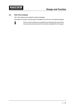 Design and Function
4 --- 22
4.2 Volt---free Contacts
Volt---free contacts are provided for passing messages.
Information on location, load and type of message is to be found in the electrical diagram.
If the volt---free contacts are connected to an external power source they
may be under power even when the machine is isolated from the supply.
 