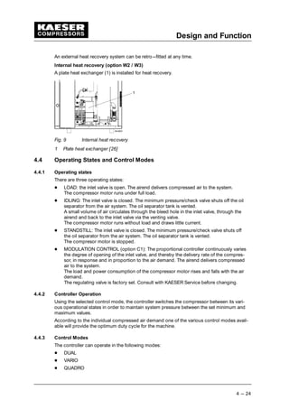 Design and Function
4 --- 24
An external heat recovery system can be retro---fitted at any time.
Internal heat recovery (option W2 / W3)
A plate heat exchanger (1) is installed for heat recovery.
Fig. 9 Internal heat recovery
1 Plate heat exchanger [26]
4.4 Operating States and Control Modes
4.4.1 Operating states
There are three operating states:
 
LOAD: the inlet valve is open. The airend delivers compressed air to the system.
The compressor motor runs under full load.
 
IDLING: The inlet valve is closed. The minimum pressure/check valve shuts off the oil
separator from the air system. The oil separator tank is vented.
A small volume of air circulates through the bleed hole in the inlet valve, through the
airend and back to the inlet valve via the venting valve.
The compressor motor runs without load and draws little current.
 
STANDSTILL: The inlet valve is closed. The minimum pressure/check valve shuts off
the oil separator from the air system. The oil separator tank is vented.
The compresor motor is stopped.
 
MODULATION CONTROL (option C1): The proportional controller continuously varies
the degree of opening of the inlet valve, and thereby the delivery rate of the compres-
sor, in response and in proportion to the air demand. The airend delivers compressed
air to the system.
The load and power consumption of the compressor motor rises and falls with the air
demand.
The regulating valve is factory set. Consult with KAESER Service before changing.
4.4.2 Controller Operation
Using the selected control mode, the controller switches the compressor between its vari-
ous operational states in order to maintain system pressure between the set minimum and
maximum values.
According to the individual compressed air demand one of the various control modes avail-
able will provide the optimum duty cycle for the machine.
4.4.3 Control Modes
The controller can operate in the following modes:
 
DUAL
 
VARIO
 
QUADRO
 