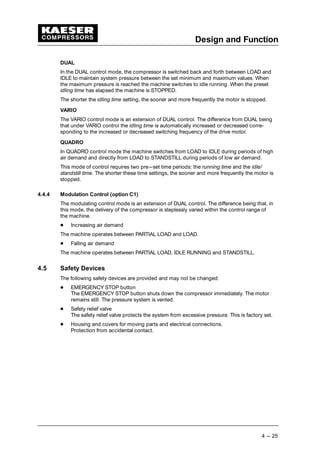 Design and Function
4 --- 25
DUAL
In the DUAL control mode, the compressor is switched back and forth between LOAD and
IDLE to maintain system pressure between the set minimum and maximum values. When
the maximum pressure is reached the machine switches to idle running. When the preset
idling time has elapsed the machine is STOPPED.
The shorter the idling time setting, the sooner and more frequently the motor is stopped.
VARIO
The VARIO control mode is an extension of DUAL control. The difference from DUAL being
that under VARIO control the idling time is automatically increased or decreased corre-
sponding to the increased or decreased switching frequency of the drive motor.
QUADRO
In QUADRO control mode the machine switches from LOAD to IDLE during periods of high
air demand and directly from LOAD to STANDSTILL during periods of low air demand.
This mode of control requires two pre---set time periods: the running time and the idle/
standstill time. The shorter these time settings, the sooner and more frequently the motor is
stopped.
4.4.4 Modulation Control (option C1)
The modulating control mode is an extension of DUAL control. The difference being that, in
this mode, the delivery of the compressor is steplessly varied within the control range of
the machine.
 
Increasing air demand
The machine operates between PARTIAL LOAD and LOAD.
 
Falling air demand
The machine operates between PARTIAL LOAD, IDLE RUNNING and STANDSTILL.
4.5 Safety Devices
The following safety devices are provided and may not be changed:
 
EMERGENCY STOP button
The EMERGENCY STOP button shuts down the compressor immediately. The motor
remains still. The pressure system is vented.
 
Safety relief valve
The safety relief valve protects the system from excessive pressure. This is factory set.
 
Housing and covers for moving parts and electrical connections.
Protection from accidental contact.
 