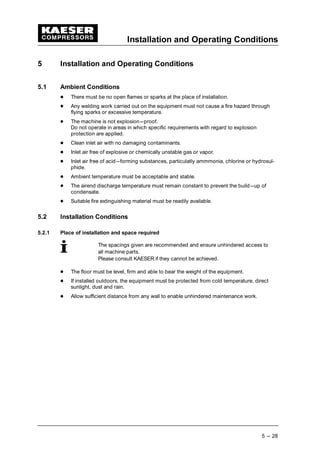 Installation and Operating Conditions
5 --- 28
5 Installation and Operating Conditions
5.1 Ambient Conditions
 
There must be no open flames or sparks at the place of installation.
 
Any welding work carried out on the equipment must not cause a fire hazard through
flying sparks or excessive temperature.
 
The machine is not explosion---proof.
Do not operate in areas in which specific requirements with regard to explosion
protection are applied.
 
Clean inlet air with no damaging contaminants.
 
Inlet air free of explosive or chemically unstable gas or vapor.
 
Inlet air free of acid---forming substances, particulatly ammmonia, chlorine or hydrosul-
phide.
 
Ambient temperature must be acceptable and stable.
 
The airend discharge temperature must remain constant to prevent the build---up of
condensate.
 
Suitable fire extinguishing material must be readily available.
5.2 Installation Conditions
5.2.1 Place of installation and space required
The spacings given are recommended and ensure unhindered access to
all machine parts.
Please consult KAESER if they cannot be achieved.
 
The floor must be level, firm and able to bear the weight of the equipment.
 
If installed outdoors, the equipment must be protected from cold temperature, direct
sunlight, dust and rain.
 
Allow sufficient distance from any wall to enable unhindered maintenance work.
 