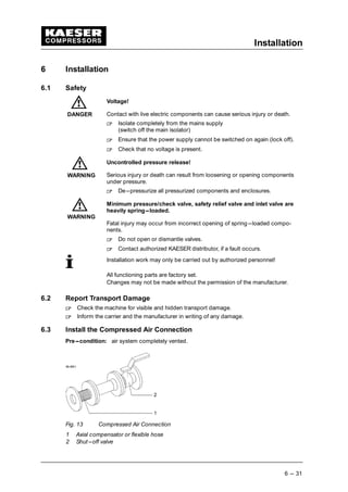 Installation
6 --- 31
6 Installation
6.1 Safety
Voltage!
Contact with live electric components can cause serious injury or death.
 
Isolate completely from the mains supply
(switch off the main isolator)
 
Ensure that the power supply cannot be switched on again (lock off).
 
Check that no voltage is present.
Uncontrolled pressure release!
Serious injury or death can result from loosening or opening components
under pressure.
 
De---pressurize all pressurized components and enclosures.
Minimum pressure/check valve, safety relief valve and inlet valve are
heavily spring---loaded.
Fatal injury may occur from incorrect opening of spring---loaded compo-
nents.
 
Do not open or dismantle valves.
 
Contact authorized KAESER distributor, if a fault occurs.
Installation work may only be carried out by authorized personnel!
All functioning parts are factory set.
Changes may not be made without the permission of the manufacturer.
6.2 Report Transport Damage
 
Check the machine for visible and hidden transport damage.
 
Inform the carrier and the manufacturer in writing of any damage.
6.3 Install the Compressed Air Connection
Pre---condition: air system completely vented.
Fig. 13 Compressed Air Connection
1 Axial compensator or flexible hose
2 Shut---off valve
DANGER
WARNING
WARNING
 