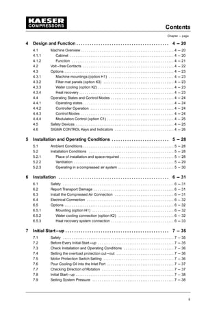 Contents
Chapter --- page
ii
4 Design and Function 4 --- 20. . . . . . . . . . . . . . . . . . . . . . . . . . . . . . . . . . . . . . . . . .
4.1 Machine Overview 4 --- 20. . . . . . . . . . . . . . . . . . . . . . . . . . . . . . . . . . . . . . . . . . . . . . . . . .
4.1.1 Cabinet 4 --- 20. . . . . . . . . . . . . . . . . . . . . . . . . . . . . . . . . . . . . . . . . . . . . . . . . . . . . . . .
4.1.2 Function 4 --- 21. . . . . . . . . . . . . . . . . . . . . . . . . . . . . . . . . . . . . . . . . . . . . . . . . . . . . . .
4.2 Volt---free Contacts 4 --- 22. . . . . . . . . . . . . . . . . . . . . . . . . . . . . . . . . . . . . . . . . . . . . . . . .
4.3 Options 4 --- 23. . . . . . . . . . . . . . . . . . . . . . . . . . . . . . . . . . . . . . . . . . . . . . . . . . . . . . . . . . .
4.3.1 Machine mountings (option H1) 4 --- 23. . . . . . . . . . . . . . . . . . . . . . . . . . . . . . . . . . .
4.3.2 Filter mat panels (option K3) 4 --- 23. . . . . . . . . . . . . . . . . . . . . . . . . . . . . . . . . . . . . .
4.3.3 Water cooling (option K2) 4 --- 23. . . . . . . . . . . . . . . . . . . . . . . . . . . . . . . . . . . . . . . . .
4.3.4 Heat recovery 4 --- 23. . . . . . . . . . . . . . . . . . . . . . . . . . . . . . . . . . . . . . . . . . . . . . . . . . .
4.4 Operating States and Control Modes 4 --- 24. . . . . . . . . . . . . . . . . . . . . . . . . . . . . . . . . .
4.4.1 Operating states 4 --- 24. . . . . . . . . . . . . . . . . . . . . . . . . . . . . . . . . . . . . . . . . . . . . . . . .
4.4.2 Controller Operation 4 --- 24. . . . . . . . . . . . . . . . . . . . . . . . . . . . . . . . . . . . . . . . . . . . .
4.4.3 Control Modes 4 --- 24. . . . . . . . . . . . . . . . . . . . . . . . . . . . . . . . . . . . . . . . . . . . . . . . . .
4.4.4 Modulation Control (option C1) 4 --- 25. . . . . . . . . . . . . . . . . . . . . . . . . . . . . . . . . . . .
4.5 Safety Devices 4 --- 25. . . . . . . . . . . . . . . . . . . . . . . . . . . . . . . . . . . . . . . . . . . . . . . . . . . . .
4.6 SIGMA CONTROL Keys and Indicators 4 --- 26. . . . . . . . . . . . . . . . . . . . . . . . . . . . . . . .
5 Installation and Operating Conditions 5 --- 28. . . . . . . . . . . . . . . . . . . . . . . . . .
5.1 Ambient Conditions 5 --- 28. . . . . . . . . . . . . . . . . . . . . . . . . . . . . . . . . . . . . . . . . . . . . . . . .
5.2 Installation Conditions 5 --- 28. . . . . . . . . . . . . . . . . . . . . . . . . . . . . . . . . . . . . . . . . . . . . .
5.2.1 Place of installation and space required 5 --- 28. . . . . . . . . . . . . . . . . . . . . . . . . . . . .
5.2.2 Ventilation 5 --- 29. . . . . . . . . . . . . . . . . . . . . . . . . . . . . . . . . . . . . . . . . . . . . . . . . . . . . .
5.2.3 Operating in a compressed air system 5 --- 30. . . . . . . . . . . . . . . . . . . . . . . . . . . . . .
6 Installation 6 --- 31. . . . . . . . . . . . . . . . . . . . . . . . . . . . . . . . . . . . . . . . . . . . . . . . . .
6.1 Safety 6 --- 31. . . . . . . . . . . . . . . . . . . . . . . . . . . . . . . . . . . . . . . . . . . . . . . . . . . . . . . . . . . .
6.2 Report Transport Damage 6 --- 31. . . . . . . . . . . . . . . . . . . . . . . . . . . . . . . . . . . . . . . . . . .
6.3 Install the Compressed Air Connection 6 --- 31. . . . . . . . . . . . . . . . . . . . . . . . . . . . . . . .
6.4 Electrical Connection 6 --- 32. . . . . . . . . . . . . . . . . . . . . . . . . . . . . . . . . . . . . . . . . . . . . . .
6.5 Options 6 --- 32. . . . . . . . . . . . . . . . . . . . . . . . . . . . . . . . . . . . . . . . . . . . . . . . . . . . . . . . . . .
6.5.1 Mounting (option H1) 6 --- 32. . . . . . . . . . . . . . . . . . . . . . . . . . . . . . . . . . . . . . . . . . . .
6.5.2 Water cooling connection (option K2) 6 --- 32. . . . . . . . . . . . . . . . . . . . . . . . . . . . . .
6.5.3 Heat recovery system connection 6 --- 33. . . . . . . . . . . . . . . . . . . . . . . . . . . . . . . . . .
7 Initial Start---up 7 --- 35. . . . . . . . . . . . . . . . . . . . . . . . . . . . . . . . . . . . . . . . . . . . . . .
7.1 Safety 7 --- 35. . . . . . . . . . . . . . . . . . . . . . . . . . . . . . . . . . . . . . . . . . . . . . . . . . . . . . . . . . . .
7.2 Before Every Initial Start---up 7 --- 35. . . . . . . . . . . . . . . . . . . . . . . . . . . . . . . . . . . . . . . . .
7.3 Check Installation and Operating Conditions 7 --- 36. . . . . . . . . . . . . . . . . . . . . . . . . . .
7.4 Setting the overload protection cut---out 7 --- 36. . . . . . . . . . . . . . . . . . . . . . . . . . . . . . .
7.5 Motor Protection Switch Setting 7 --- 36. . . . . . . . . . . . . . . . . . . . . . . . . . . . . . . . . . . . . .
7.6 Pour Cooling Oil into the Inlet Port 7 --- 37. . . . . . . . . . . . . . . . . . . . . . . . . . . . . . . . . . . .
7.7 Checking Direction of Rotation 7 --- 37. . . . . . . . . . . . . . . . . . . . . . . . . . . . . . . . . . . . . . .
7.8 Initial Start---up 7 --- 38. . . . . . . . . . . . . . . . . . . . . . . . . . . . . . . . . . . . . . . . . . . . . . . . . . . . .
7.9 Setting System Pressure 7 --- 38. . . . . . . . . . . . . . . . . . . . . . . . . . . . . . . . . . . . . . . . . . . .
 